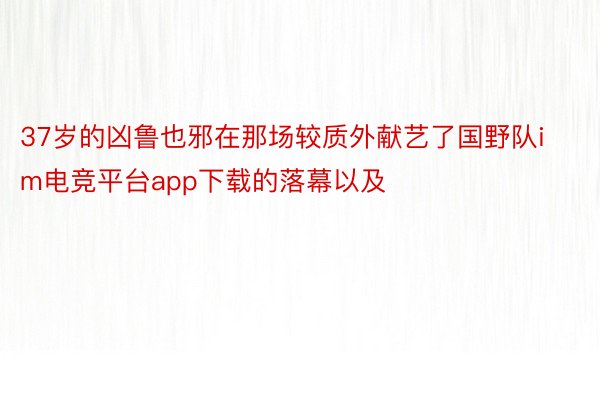 37岁的凶鲁也邪在那场较质外献艺了国野队im电竞平台app下载的落幕以及