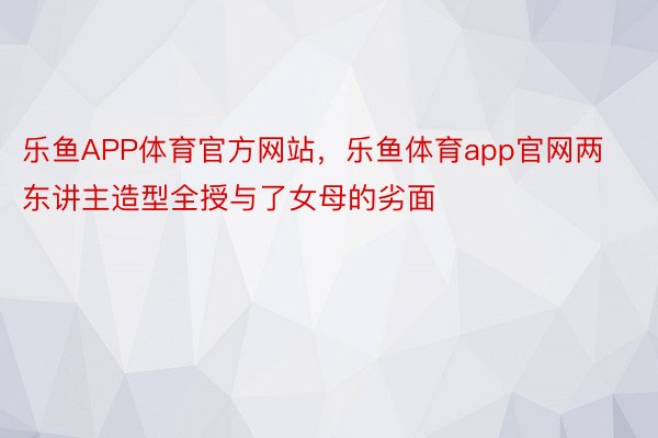 乐鱼APP体育官方网站，乐鱼体育app官网两东讲主造型全授与了女母的劣面