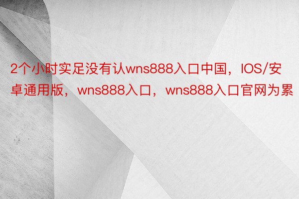 2个小时实足没有认wns888入口中国，IOS/安卓通用版，wns888入口，wns888入口官网为累