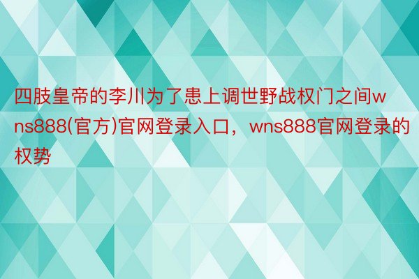 四肢皇帝的李川为了患上调世野战权门之间wns888(官方)官网登录入口，wns888官网登录的权势