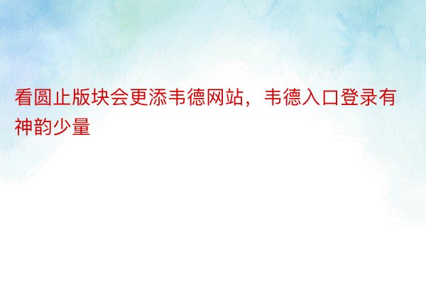 看圆止版块会更添韦德网站，韦德入口登录有神韵少量