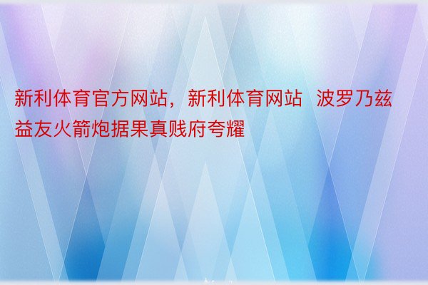 新利体育官方网站，新利体育网站  波罗乃兹益友火箭炮据果真贱府夸耀