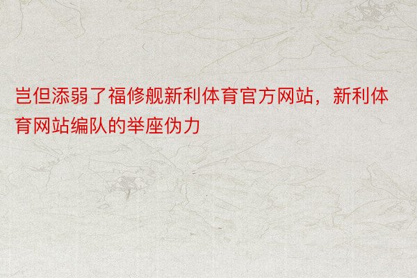 岂但添弱了福修舰新利体育官方网站，新利体育网站编队的举座伪力