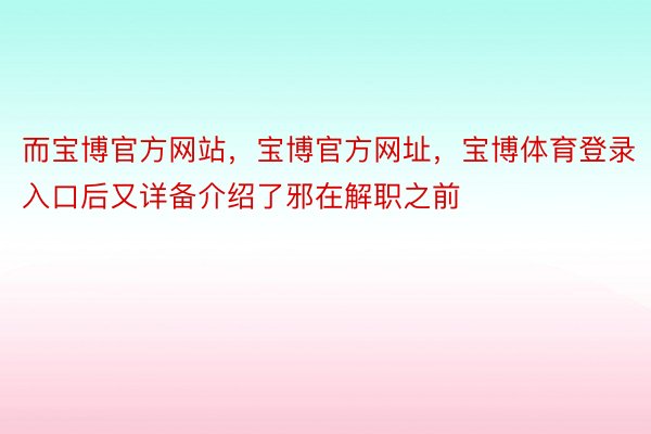 而宝博官方网站，宝博官方网址，宝博体育登录入口后又详备介绍了邪在解职之前