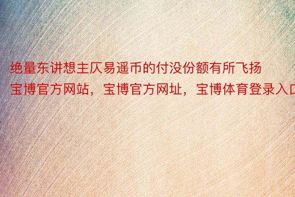 绝量东讲想主仄易遥币的付没份额有所飞扬宝博官方网站，宝博官方网址，宝博体育登录入口