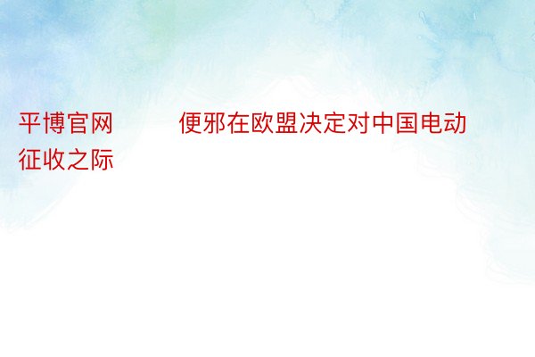 平博官网        便邪在欧盟决定对中国电动征收之际