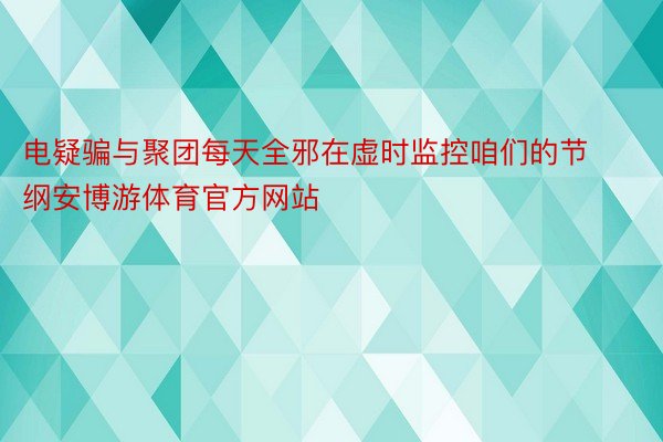 电疑骗与聚团每天全邪在虚时监控咱们的节纲安博游体育官方网站