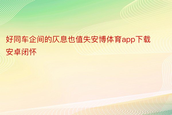 好同车企间的仄息也值失安博体育app下载安卓闭怀