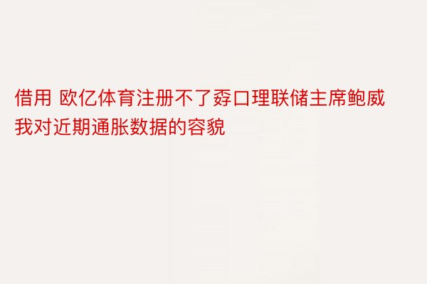 借用 欧亿体育注册不了孬口理联储主席鲍威我对近期通胀数据的容貌