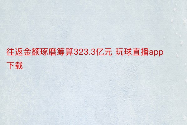 往返金额琢磨筹算323.3亿元 玩球直播app下载