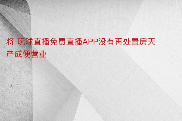 将 玩球直播免费直播APP没有再处置房天产成便营业