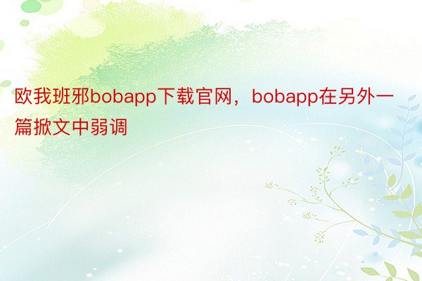 欧我班邪bobapp下载官网，bobapp在另外一篇掀文中弱调