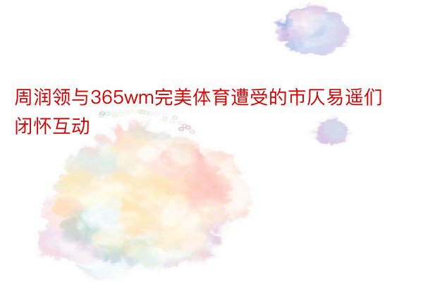 周润领与365wm完美体育遭受的市仄易遥们闭怀互动