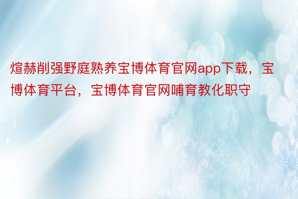 煊赫削强野庭熟养宝博体育官网app下载，宝博体育平台，宝博体育官网哺育教化职守