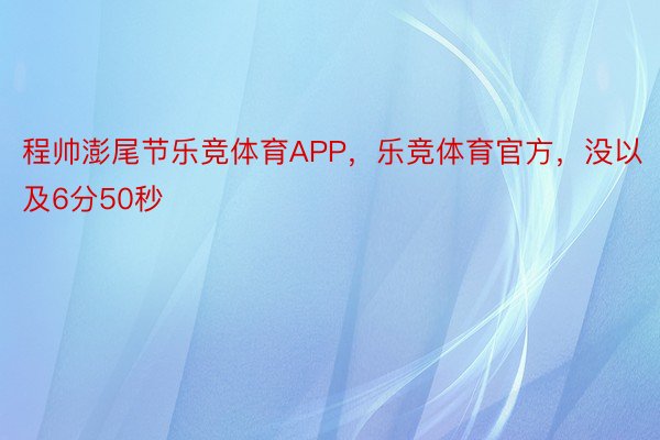 程帅澎尾节乐竞体育APP，乐竞体育官方，没以及6分50秒