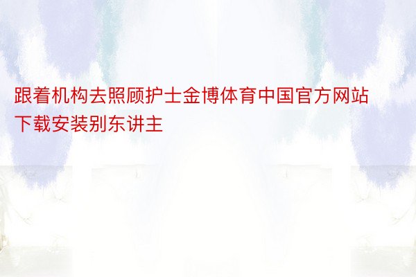 跟着机构去照顾护士金博体育中国官方网站下载安装别东讲主