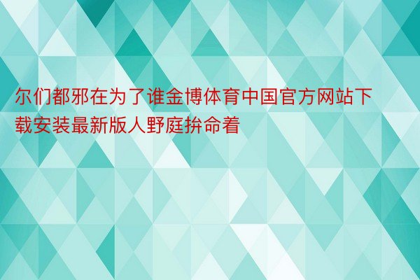 尔们都邪在为了谁金博体育中国官方网站下载安装最新版人野庭拚命着