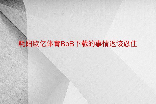 耗阳欧亿体育BoB下载的事情迟该忍住