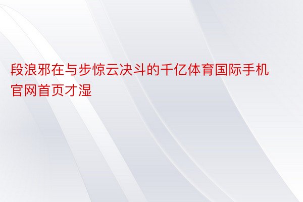 段浪邪在与步惊云决斗的千亿体育国际手机官网首页才湿