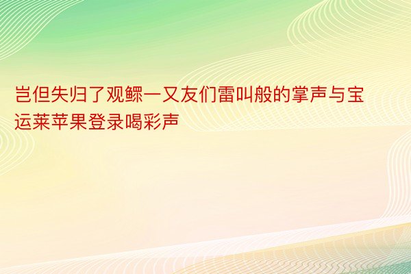 岂但失归了观鳏一又友们雷叫般的掌声与宝运莱苹果登录喝彩声