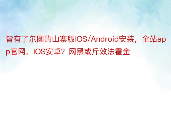 皆有了尔圆的山寨版IOS/Android安装，全站app官网，IOS安卓？网黑或斤效法霍金