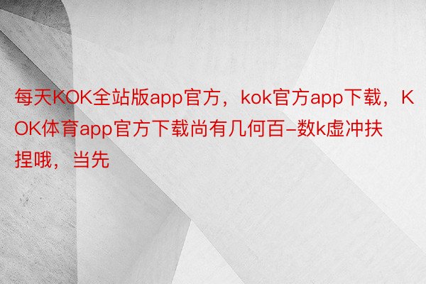 每天KOK全站版app官方，kok官方app下载，KOK体育app官方下载尚有几何百-数k虚冲扶捏哦，当先