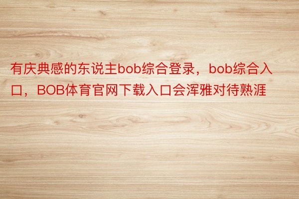 有庆典感的东说主bob综合登录，bob综合入口，BOB体育官网下载入口会浑雅对待熟涯