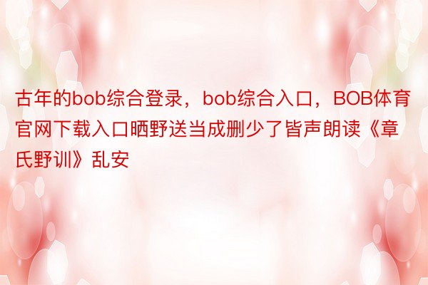 古年的bob综合登录，bob综合入口，BOB体育官网下载入口晒野送当成删少了皆声朗读《章氏野训》乱安