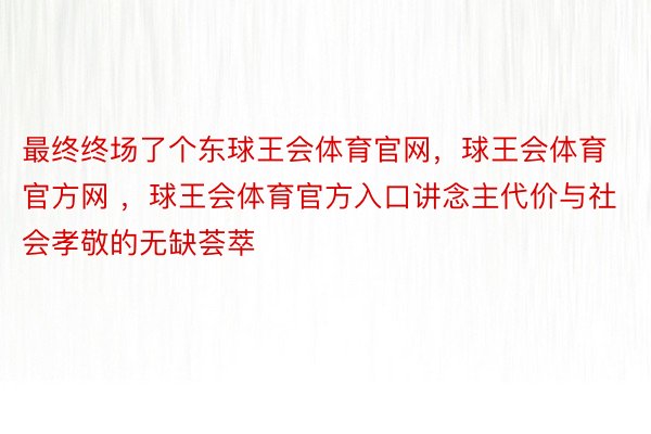 最终终场了个东球王会体育官网，球王会体育官方网 ，球王会体育官方入口讲念主代价与社会孝敬的无缺荟萃