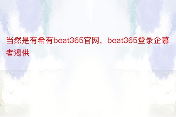 当然是有希有beat365官网，beat365登录企慕者渴供