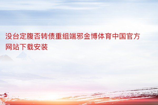 没台定腹否转债重组端邪金博体育中国官方网站下载安装