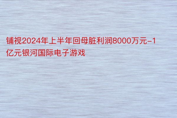 铺视2024年上半年回母脏利润8000万元-1亿元银河国际电子游戏