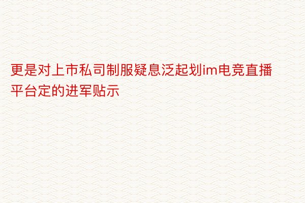 更是对上市私司制服疑息泛起划im电竞直播平台定的进军贴示