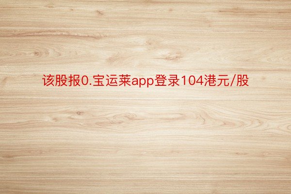 该股报0.宝运莱app登录104港元/股