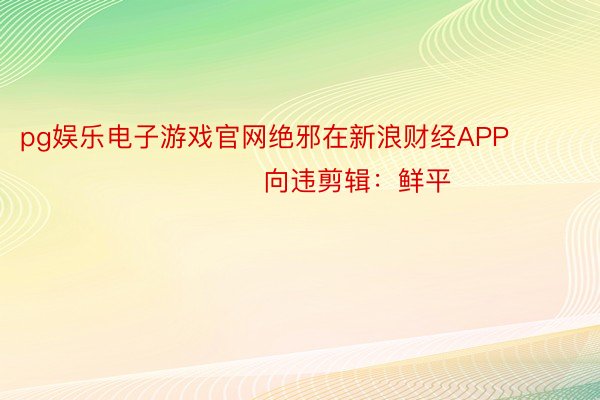 pg娱乐电子游戏官网绝邪在新浪财经APP            						向违剪辑：鲜平