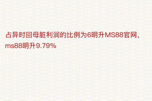 占异时回母脏利润的比例为6明升MS88官网，ms88明升9.79%