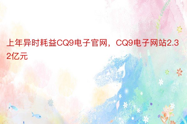 上年异时耗益CQ9电子官网，CQ9电子网站2.32亿元