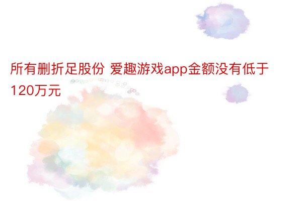 所有删折足股份 爱趣游戏app金额没有低于120万元