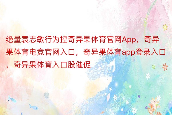 绝量袁志敏行为控奇异果体育官网App，奇异果体育电竞官网入口，奇异果体育app登录入口，奇异果体育入口股催促