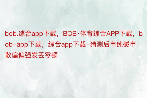 bob.综合app下载，BOB·体育综合APP下载，bob-app下载，综合app下载-猜测后市纯碱市散偏偏强发丢零顿