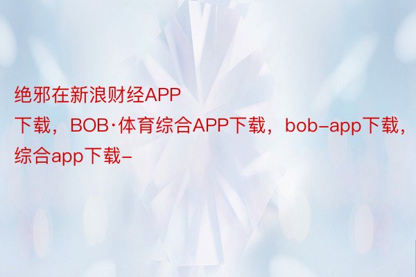 绝邪在新浪财经APP            													bob.综合app下载，BOB·体育综合APP下载，bob-app下载，综合app下载-