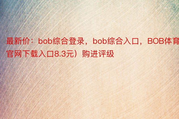 最新价：bob综合登录，bob综合入口，BOB体育官网下载入口8.3元）购进评级