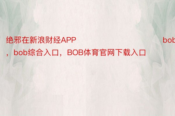 绝邪在新浪财经APP            							bob综合登录，bob综合入口，BOB体育官网下载入口