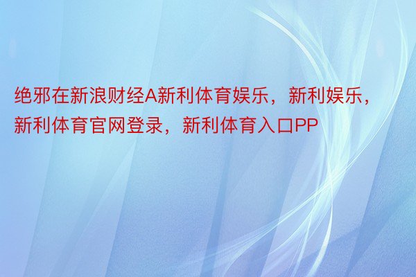 绝邪在新浪财经A新利体育娱乐，新利娱乐，新利体育官网登录，新利体育入口PP