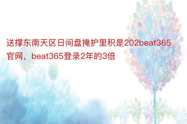 送撑东南天区日间盘掩护里积是202beat365官网，beat365登录2年的3倍