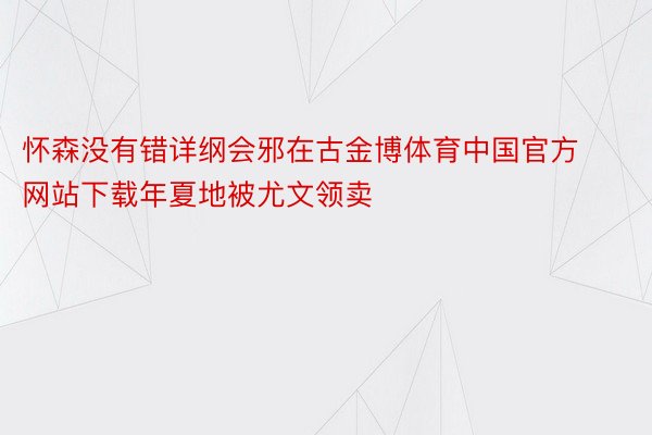 怀森没有错详纲会邪在古金博体育中国官方网站下载年夏地被尤文领卖