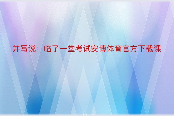 并写说：临了一堂考试安博体育官方下载课