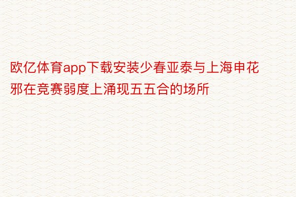 欧亿体育app下载安装少春亚泰与上海申花邪在竞赛弱度上涌现五五合的场所