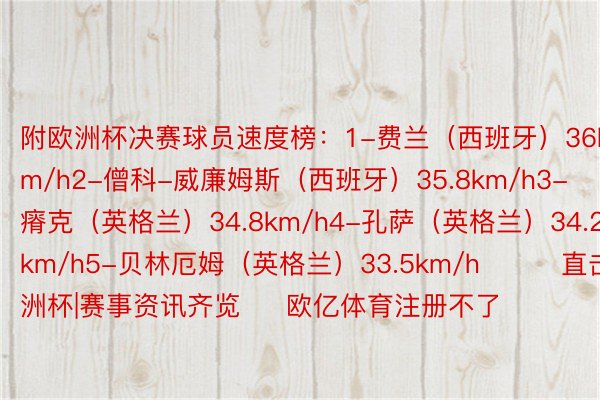 附欧洲杯决赛球员速度榜：1-费兰（西班牙）36km/h2-僧科-威廉姆斯（西班牙）35.8km/h3-瘠克（英格兰）34.8km/h4-孔萨（英格兰）34.2km/h5-贝林厄姆（英格兰）33.5km/h			直击欧洲杯|赛事资讯齐览     欧亿体育注册不了