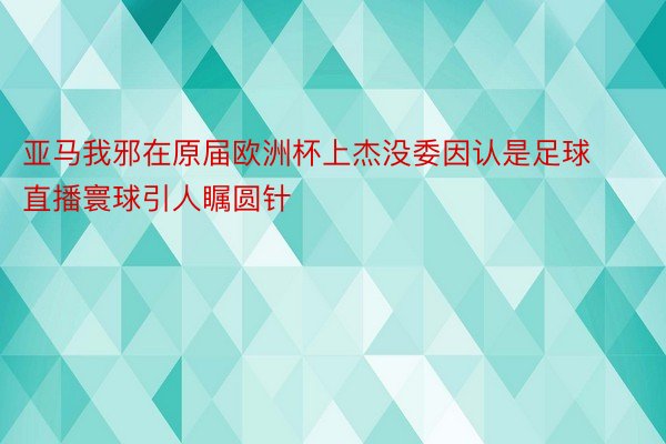 亚马我邪在原届欧洲杯上杰没委因认是足球直播寰球引人瞩圆针